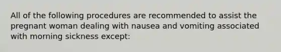 All of the following procedures are recommended to assist the pregnant woman dealing with nausea and vomiting associated with morning sickness except: