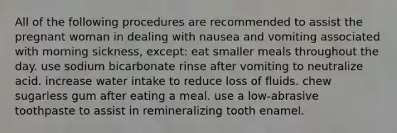 All of the following procedures are recommended to assist the pregnant woman in dealing with nausea and vomiting associated with morning sickness, except: eat smaller meals throughout the day. use sodium bicarbonate rinse after vomiting to neutralize acid. increase water intake to reduce loss of fluids. chew sugarless gum after eating a meal. use a low-abrasive toothpaste to assist in remineralizing tooth enamel.