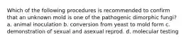 Which of the following procedures is recommended to confirm that an unknown mold is one of the pathogenic dimorphic fungi? a. animal inoculation b. conversion from yeast to mold form c. demonstration of sexual and asexual reprod. d. molecular testing