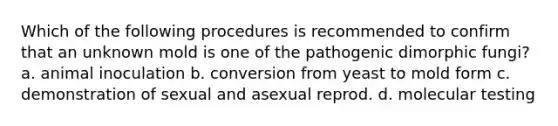 Which of the following procedures is recommended to confirm that an unknown mold is one of the pathogenic dimorphic fungi? a. animal inoculation b. conversion from yeast to mold form c. demonstration of sexual and asexual reprod. d. molecular testing