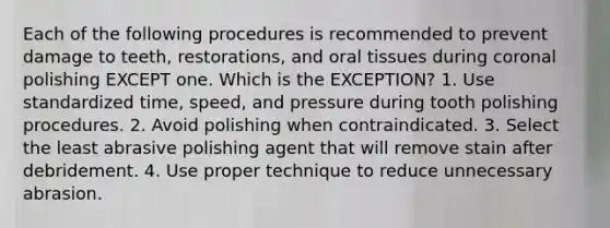 Each of the following procedures is recommended to prevent damage to teeth, restorations, and oral tissues during coronal polishing EXCEPT one. Which is the EXCEPTION? 1. Use standardized time, speed, and pressure during tooth polishing procedures. 2. Avoid polishing when contraindicated. 3. Select the least abrasive polishing agent that will remove stain after debridement. 4. Use proper technique to reduce unnecessary abrasion.