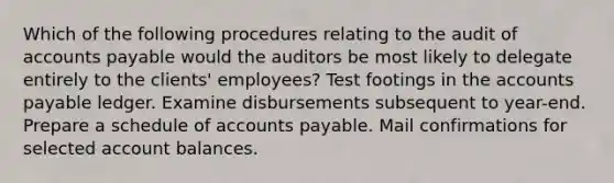 Which of the following procedures relating to the audit of accounts payable would the auditors be most likely to delegate entirely to the clients' employees? Test footings in the accounts payable ledger. Examine disbursements subsequent to year-end. Prepare a schedule of accounts payable. Mail confirmations for selected account balances.