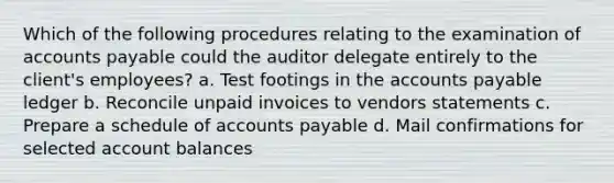 Which of the following procedures relating to the examination of accounts payable could the auditor delegate entirely to the client's employees? a. Test footings in the accounts payable ledger b. Reconcile unpaid invoices to vendors statements c. Prepare a schedule of accounts payable d. Mail confirmations for selected account balances