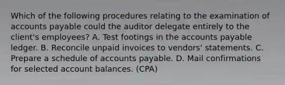 Which of the following procedures relating to the examination of accounts payable could the auditor delegate entirely to the client's employees? A. Test footings in the accounts payable ledger. B. Reconcile unpaid invoices to vendors' statements. C. Prepare a schedule of accounts payable. D. Mail confirmations for selected account balances. (CPA)