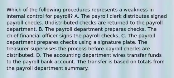 Which of the following procedures represents a weakness in internal control for payroll? A. The payroll clerk distributes signed payroll checks. Undistributed checks are returned to the payroll department. B. The payroll department prepares checks. The chief financial officer signs the payroll checks. C. The payroll department prepares checks using a signature plate. The treasurer supervises the process before payroll checks are distributed. D. The accounting department wires transfer funds to the payroll bank account. The transfer is based on totals from the payroll department summary.