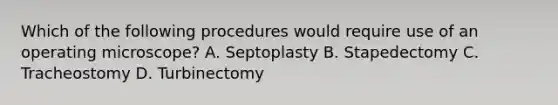 Which of the following procedures would require use of an operating microscope? A. Septoplasty B. Stapedectomy C. Tracheostomy D. Turbinectomy