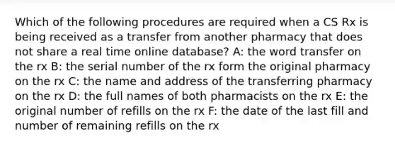 Which of the following procedures are required when a CS Rx is being received as a transfer from another pharmacy that does not share a real time online database? A: the word transfer on the rx B: the serial number of the rx form the original pharmacy on the rx C: the name and address of the transferring pharmacy on the rx D: the full names of both pharmacists on the rx E: the original number of refills on the rx F: the date of the last fill and number of remaining refills on the rx