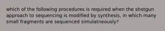 which of the following procedures is required when the shotgun approach to sequencing is modified by synthesis, in which many small fragments are sequenced simulatneously?