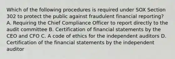 Which of the following procedures is required under SOX Section 302 to protect the public against fraudulent financial reporting? A. Requiring the Chief Compliance Officer to report directly to the audit committee B. Certification of financial statements by the CEO and CFO C. A code of ethics for the independent auditors D. Certification of the financial statements by the independent auditor