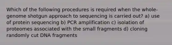 Which of the following procedures is required when the whole-genome shotgun approach to sequencing is carried out? a) use of protein sequencing b) PCR amplification c) isolation of proteomes associated with the small fragments d) cloning randomly cut DNA fragments