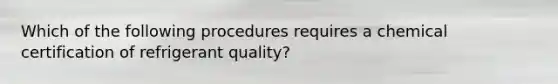 Which of the following procedures requires a chemical certification of refrigerant quality?