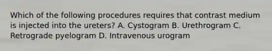 Which of the following procedures requires that contrast medium is injected into the ureters? A. Cystogram B. Urethrogram C. Retrograde pyelogram D. Intravenous urogram