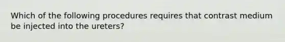 Which of the following procedures requires that contrast medium be injected into the ureters?