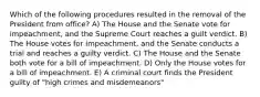 Which of the following procedures resulted in the removal of the President from office? A) The House and the Senate vote for impeachment, and the Supreme Court reaches a guilt verdict. B) The House votes for impeachment, and the Senate conducts a trial and reaches a guilty verdict. C) The House and the Senate both vote for a bill of impeachment. D) Only the House votes for a bill of impeachment. E) A criminal court finds the President guilty of "high crimes and misdemeanors"