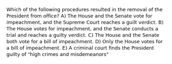 Which of the following procedures resulted in the removal of the President from office? A) The House and the Senate vote for impeachment, and the Supreme Court reaches a guilt verdict. B) The House votes for impeachment, and the Senate conducts a trial and reaches a guilty verdict. C) The House and the Senate both vote for a bill of impeachment. D) Only the House votes for a bill of impeachment. E) A criminal court finds the President guilty of "high crimes and misdemeanors"