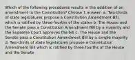 Which of the following procedures results in the addition of an amendment to the Constitution? Choose 1 answer: a. Two-thirds of state legislatures propose a Constitution Amendment Bill, which is ratified by three-fourths of the states b. The House and the Senate pass a Constitution Amendment Bill by a majority and the Supreme Court approves the bill c. The House and the Senate pass a Constitution Amendment Bill by a simple majority d. Two-thirds of state legislatures propose a Constitution Amendment Bill which is ratified by three-fourths of the House and the Senate