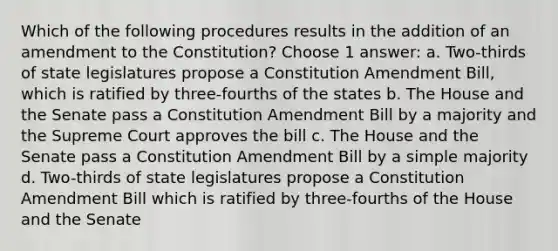 Which of the following procedures results in the addition of an amendment to the Constitution? Choose 1 answer: a. Two-thirds of state legislatures propose a Constitution Amendment Bill, which is ratified by three-fourths of the states b. The House and the Senate pass a Constitution Amendment Bill by a majority and the Supreme Court approves the bill c. The House and the Senate pass a Constitution Amendment Bill by a simple majority d. Two-thirds of state legislatures propose a Constitution Amendment Bill which is ratified by three-fourths of the House and the Senate