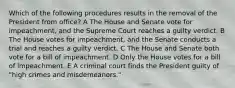 Which of the following procedures results in the removal of the President from office? A The House and Senate vote for impeachment, and the Supreme Court reaches a guilty verdict. B The House votes for impeachment, and the Senate conducts a trial and reaches a guilty verdict. C The House and Senate both vote for a bill of impeachment. D Only the House votes for a bill of impeachment. E A criminal court finds the President guilty of "high crimes and misdemeanors."