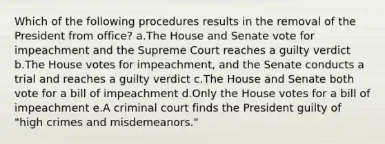 Which of the following procedures results in the removal of the President from office? a.The House and Senate vote for impeachment and the Supreme Court reaches a guilty verdict b.The House votes for impeachment, and the Senate conducts a trial and reaches a guilty verdict c.The House and Senate both vote for a bill of impeachment d.Only the House votes for a bill of impeachment e.A criminal court finds the President guilty of "high crimes and misdemeanors."