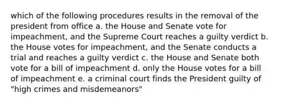 which of the following procedures results in the removal of the president from office a. the House and Senate vote for impeachment, and the Supreme Court reaches a guilty verdict b. the House votes for impeachment, and the Senate conducts a trial and reaches a guilty verdict c. the House and Senate both vote for a bill of impeachment d. only the House votes for a bill of impeachment e. a criminal court finds the President guilty of "high crimes and misdemeanors"