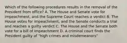 Which of the following procedures results in the removal of the President from office? A. The House and Senate vote for impeachment, and the Supreme Court reaches a verdict B. The House votes for impeachment, and the Senate conducts a trial and reaches a guilty verdict C. The House and the Senate both vote for a bill of impeachment D. A criminal court finds the President guilty of "high crimes and misdemeanors"