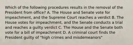 Which of the following procedures results in the removal of the President from office? A. The House and Senate vote for impeachment, and the Supreme Court reaches a verdict B. The House votes for impeachment, and the Senate conducts a trial and reaches a guilty verdict C. The House and the Senate both vote for a bill of impeachment D. A criminal court finds the President guilty of "high crimes and misdemeanors"