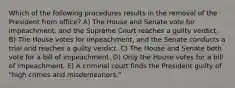 Which of the following procedures results in the removal of the President from office? A) The House and Senate vote for impeachment, and the Supreme Court reaches a guilty verdict. B) The House votes for impeachment, and the Senate conducts a trial and reaches a guilty verdict. C) The House and Senate both vote for a bill of impeachment. D) Only the House votes for a bill of impeachment. E) A criminal court finds the President guilty of "high crimes and misdemeanors."