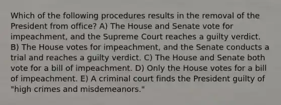 Which of the following procedures results in the removal of the President from office? A) The House and Senate vote for impeachment, and the Supreme Court reaches a guilty verdict. B) The House votes for impeachment, and the Senate conducts a trial and reaches a guilty verdict. C) The House and Senate both vote for a bill of impeachment. D) Only the House votes for a bill of impeachment. E) A criminal court finds the President guilty of "high crimes and misdemeanors."