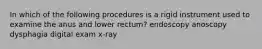 In which of the following procedures is a rigid instrument used to examine the anus and lower rectum? endoscopy anoscopy dysphagia digital exam x-ray