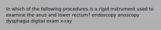 In which of the following procedures is a rigid instrument used to examine the anus and lower rectum? endoscopy anoscopy dysphagia digital exam x-ray