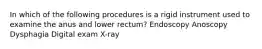 In which of the following procedures is a rigid instrument used to examine the anus and lower rectum? Endoscopy Anoscopy Dysphagia Digital exam X-ray