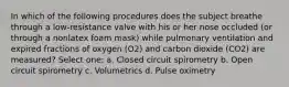 In which of the following procedures does the subject breathe through a low-resistance valve with his or her nose occluded (or through a nonlatex foam mask) while pulmonary ventilation and expired fractions of oxygen (O2) and carbon dioxide (CO2) are measured? Select one: a. Closed circuit spirometry b. Open circuit spirometry c. Volumetrics d. Pulse oximetry