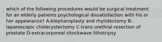 which of the following procedures would be surgical treatment for an elderly patients psychological dissatisfaction with his or her appearance? A-blepharoplasty and rhytidectomy B-laparoscopic cholecystectomy C-trans urethral resection of prostate D-extracorporeal shockwave lithotripsy