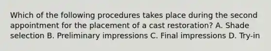 Which of the following procedures takes place during the second appointment for the placement of a cast restoration? A. Shade selection B. Preliminary impressions C. Final impressions D. Try-in