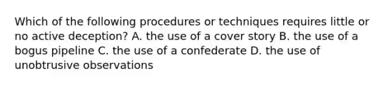 Which of the following procedures or techniques requires little or no active deception? A. the use of a cover story B. the use of a bogus pipeline C. the use of a confederate D. the use of unobtrusive observations