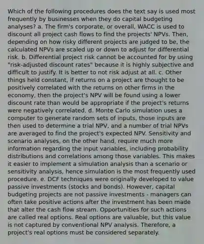 Which of the following procedures does the text say is used most frequently by businesses when they do capital budgeting analyses? a. The firm's corporate, or overall, WACC is used to discount all project cash flows to find the projects' NPVs. Then, depending on how risky different projects are judged to be, the calculated NPVs are scaled up or down to adjust for differential risk. b. Differential project risk cannot be accounted for by using "risk-adjusted discount rates" because it is highly subjective and difficult to justify. It is better to not risk adjust at all. c. Other things held constant, if returns on a project are thought to be positively correlated with the returns on other firms in the economy, then the project's NPV will be found using a lower discount rate than would be appropriate if the project's returns were negatively correlated. d. Monte Carlo simulation uses a computer to generate random sets of inputs, those inputs are then used to determine a trial NPV, and a number of trial NPVs are averaged to find the project's expected NPV. Sensitivity and scenario analyses, on the other hand, require much more information regarding the input variables, including probability distributions and correlations among those variables. This makes it easier to implement a simulation analysis than a scenario or sensitivity analysis, hence simulation is the most frequently used procedure. e. DCF techniques were originally developed to value passive investments (stocks and bonds). However, capital budgeting projects are not passive investments - managers can often take positive actions after the investment has been made that alter the cash flow stream. Opportunities for such actions are called real options. Real options are valuable, but this value is not captured by conventional NPV analysis. Therefore, a project's real options must be considered separately.