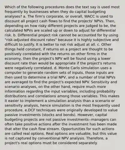 Which of the following procedures does the text say is used most frequently by businesses when they do capital budgeting analyses? a. The firm's corporate, or overall, WACC is used to discount all project cash flows to find the projects' NPVs. Then, depending on how risky different projects are judged to be, the calculated NPVs are scaled up or down to adjust for differential risk. b. Differential project risk cannot be accounted for by using "risk-adjusted discount rates" because it is highly subjective and difficult to justify. It is better to not risk adjust at all. c. Other things held constant, if returns on a project are thought to be positively correlated with the returns on other firms in the economy, then the project's NPV will be found using a lower discount rate than would be appropriate if the project's returns were negatively correlated. d. Monte Carlo simulation uses a computer to generate random sets of inputs, those inputs are then used to determine a trial NPV, and a number of trial NPVs are averaged to find the project's expected NPV. Sensitivity and scenario analyses, on the other hand, require much more information regarding the input variables, including <a href='https://www.questionai.com/knowledge/kxXQdZPEHB-probability-distributions' class='anchor-knowledge'>probability distributions</a> and correlations among those variables. This makes it easier to implement a simulation analysis than a scenario or <a href='https://www.questionai.com/knowledge/kNtHhT385o-sensitivity-analysis' class='anchor-knowledge'>sensitivity analysis</a>, hence simulation is the most frequently used procedure. e.DCF techniques were originally developed to value passive investments (stocks and bonds). However, capital budgeting projects are not passive investments--managers can often take positive actions after the investment has been made that alter the cash flow stream. Opportunities for such actions are called real options. Real options are valuable, but this value is not captured by conventional NPV analysis. Therefore, a project's real options must be considered separately.