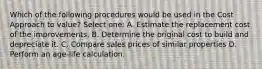 Which of the following procedures would be used in the Cost Approach to value? Select one: A. Estimate the replacement cost of the improvements. B. Determine the original cost to build and depreciate it. C. Compare sales prices of similar properties D. Perform an age-life calculation.