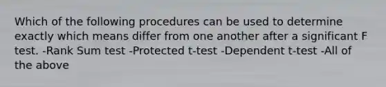 Which of the following procedures can be used to determine exactly which means differ from one another after a significant F test. -Rank Sum test -Protected t-test -Dependent t-test -All of the above