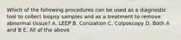 Which of the following procedures can be used as a diagnostic tool to collect biopsy samples and as a treatment to remove abnormal tissue? A. LEEP B. Conization C. Colposcopy D. Both A and B E. All of the above