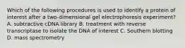 Which of the following procedures is used to identify a protein of interest after a two-dimensional gel electrophoresis experiment? A. subtractive cDNA library B. treatment with reverse transcriptase to isolate the DNA of interest C. Southern blotting D. mass spectrometry