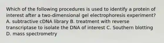 Which of the following procedures is used to identify a protein of interest after a two-dimensional gel electrophoresis experiment? A. subtractive cDNA library B. treatment with reverse transcriptase to isolate the DNA of interest C. Southern blotting D. mass spectrometry