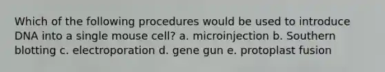 Which of the following procedures would be used to introduce DNA into a single mouse cell? a. microinjection b. Southern blotting c. electroporation d. gene gun e. protoplast fusion