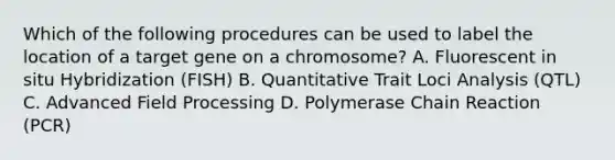 Which of the following procedures can be used to label the location of a target gene on a chromosome? A. Fluorescent in situ Hybridization (FISH) B. Quantitative Trait Loci Analysis (QTL) C. Advanced Field Processing D. Polymerase Chain Reaction (PCR)