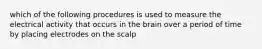 which of the following procedures is used to measure the electrical activity that occurs in the brain over a period of time by placing electrodes on the scalp