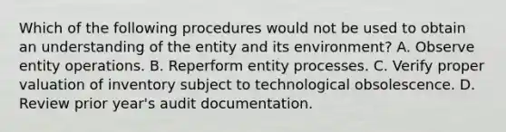 Which of the following procedures would not be used to obtain an understanding of the entity and its environment? A. Observe entity operations. B. Reperform entity processes. C. Verify proper valuation of inventory subject to technological obsolescence. D. Review prior year's audit documentation.