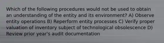 Which of the following procedures would not be used to obtain an understanding of the entity and its environment? A) Observe entity operations B) Reperform entity processes C) Verify proper valuation of inventory subject of technological obsolescence D) Review prior year's audit documentation