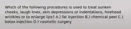 Which of the following procedures is used to treat sunken cheeks, laugh lines, skin depressions or indentations, forehead wrinkles or to enlarge lips? A.) fat injection B.) chemical peel C.) botox injection D.) cosmetic surgery