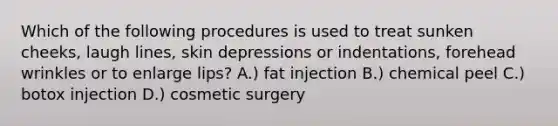 Which of the following procedures is used to treat sunken cheeks, laugh lines, skin depressions or indentations, forehead wrinkles or to enlarge lips? A.) fat injection B.) chemical peel C.) botox injection D.) cosmetic surgery