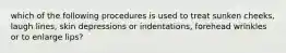 which of the following procedures is used to treat sunken cheeks, laugh lines, skin depressions or indentations, forehead wrinkles or to enlarge lips?